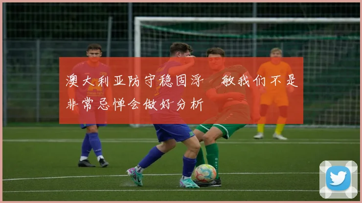 澳大利亚防守稳固浮嶋敏我们不是非常忌惮会做好分析